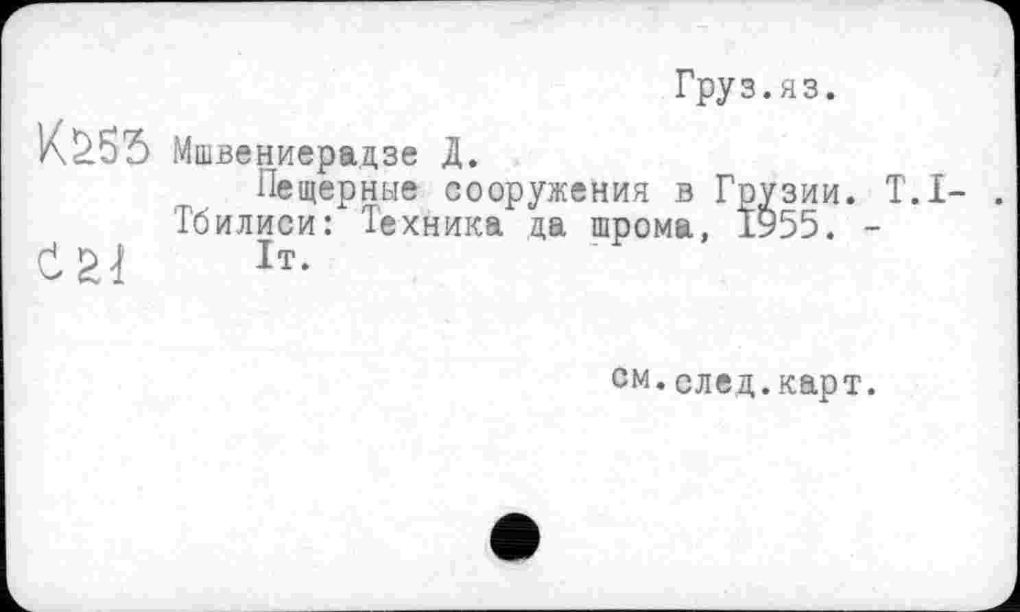 ﻿Груз.яз.
Мшвениерадзе Д.
Пещерные сооружения в Грузии. Т.І- .
Тбилиси: Техника да шрома, 1У55. -
0	1т-
см.след.карт.